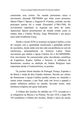 O que é a Igreja Católica Romana? Por Escriba Valdemir
cometendo seus crimes. No mundo protestante nasce o
movimento chamado PIETISMO que tinha como primeiros
líderes Filipe J. Spener, e Augusto H. Francke, contudo, um dos
principais petista foi o conde Zinzerdorf (1700-1760). Os
avivamentos espirituais se seguiam um atrás do outro.
Apareciam figuras proeminentes do mundo cristão como os
irmãos John e Charles Wesley, Jorge Whitefield e um pouco
mais tarde Guilherme Carey.
Desde o século XVII se acentuou na Igreja Católica a crise
de vocação, isto é, quantidade insuficiente e qualidade inferior
de sacerdotes, desde então este tem sido um problema no seio do
catolicismo, principalmente na América Latina. Outro
movimento que abalou a Igreja Católica foi o ILUMINISMO.
Este movimento foi caracterizado pelas descobertas científicas
de Copérnico, Kepler, Galileu e Newton. A influência do
Iluminismo resultou na abolição da Ordem Religiosa mais
importante desde a Contrarreforma, os jesuítas.
Os jesuítas foram banidos de Portugal, França, Espanha e
do Brasil e ainda de dois Estados italianos. Devido aos efeitos
do Iluminismo a Igreja Católica perdeu terreno na Austrália e
outras terras romanas, e por final, tudo isto levou o papado a
perder influência política no mundo, havendo assim, mais
tolerância religiosa em quase toda parte.
A Ordem dos Jesuítas foi abolida em 1773, levando-os a
se refugiarem na Rússia e na Prússia. No ano 1814, o papa Pio
VII restabelece a Ordem dos Jesuítas. Desde o início do século
[ 49 ]
 