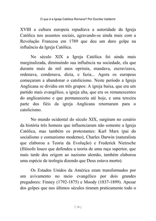 O que é a Igreja Católica Romana? Por Escriba Valdemir
XVIII a cultura europeia repudiava a autoridade da Igreja
Católica nos assuntos sociais, agravando-se ainda mais com a
Revolução Francesa em 1789 que deu um duro golpe na
influência da Igreja Católica.
No século XIX a Igreja Católica foi ainda mais
marginalizada, diminuindo sua influência na sociedade, ela que
durante mais de mil anos oprimia, mandava, escravizava,
ordenava, condenava, dizia, e fazia... Agora os europeus
começaram a abandonar o catolicismo. Neste período a Igreja
Anglicana se dividiu em três grupos: A igreja baixa, que era um
partido mais evangélico, a igreja alta, que era os remanescentes
do anglicanismo e que permaneceria até hoje, e uma terceira
parte dos fiéis da igreja Anglicana retornaram para o
catolicismo.
No mundo ocidental do século XIX, surgiram no cenário
da história três homens que influenciaram não somente a Igreja
Católica, mas também os protestantes: Karl Marx (pai do
socialismo e comunismo moderno), Charles Darwin (naturalista
que elaborou a Teoria da Evolução) e Frederick Nietzsche
(filósofo louco que defendeu a teoria de uma raça superior, que
mais tarde deu origem ao nazismo alemão, também elaborou
uma espécie de teologia dizendo que Deus estava morto).
Os Estados Unidos da América eram transformados por
um avivamento no meio evangélico por dois grandes
pregadores: Finney (1792-1875) e Moody (1837-1899). Apesar
dos golpes que nos últimos séculos tiraram praticamente todo o
[ 50 ]
 