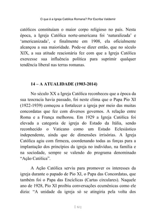 O que é a Igreja Católica Romana? Por Escriba Valdemir
católicos constituíam o maior corpo religioso no país. Nesta
época, a Igreja Católica norte-americana foi ‘naturalizada’ e
‘americanizada’, e finalmente em 1908, ela oficialmente
alcançou a sua maioridade. Pode-se dizer então, que no século
XIX, a sua atitude reacionária fez com que a Igreja Católica
exercesse sua influência política para suprimir qualquer
tendência liberal nas terras romanas.
14 – A ATUALIDADE (1903-2014)
No século XX a Igreja Católica reconheceu que a época da
sua teocracia havia passado, foi neste clima que o Papa Pio XI
(1922-1939) começou a fortalecer a igreja por meio das muitas
concordatas que fez com diversos governos. A relação entre
Roma e a França melhorou. Em 1929 a Igreja Católica foi
elevada a categoria de igreja do Estado da Itália, sendo
reconhecido o Vaticano como um Estado Eclesiástico
independente, ainda que de dimensões irrisórias. A Igreja
Católica agiu com firmeza, coordenando todas as forças para a
implantação dos princípios da igreja no indivíduo, na família e
na sociedade, sempre se valendo do programa denominado
“Ação Católica”.
A Ação Católica serviu para promover os interesses da
igreja durante o papado de Pio XI, o Papa das Concordatas, que
também foi o Papa das Encíclicas (Cartas circulares). Naquele
ano de 1928, Pio XI proibiu conversações ecumênicas como ele
dizia: “A unidade da igreja só se atingiria pela volta dos
[ 52 ]
 