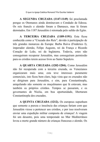O que é a Igreja Católica Romana? Por Escriba Valdemir
A SEGUNDA CRUZADA (1147-1149) foi proclamada
porque os Otomanos ainda dominavam o Condado de Edessa.
Os reis francês e alemão foram a Damasco, mas lá foram
derrotados. Em 1187 Jerusalém é retomada pelo sultão do Egito.
A TERCEIRA CRUZADA (1189-1191). Esta ficou
conhecida como a “Cruzada dos Reis”, devido à participação de
três grandes monarcas da Europa: Barba Ruiva (Frederico I),
imperador alemão, Felipe Augusto, rei da França e Ricardo
Coração de Leão, rei da Inglaterra. Todavia, estes não
conseguiram recuperar Jerusalém, mas conseguiram permissão
para os cristãos terem acesso livro ao Santo Sepulcro.
A QUARTA CRUZADA (1202-1204). Como Jerusalém
não foi recuperada com a terceira cruzada, os Venezianos
organizaram mais uma; esta teve interesses puramente
comerciais, isto ficou bem claro, haja vista que os cruzados não
se dirigiram para Jerusalém, e sim, para Constantinopla,
aniquilando não somente os muçulmanos que lá estavam, mas
também os próprios cristãos. Tempos se passaram, e os
governantes de Nicéia, em boa oportunidade, libertaram
Constantinopla dos cruzados.
A QUINTA CRUZADA (1212). Os europeus supunham
que somente a pureza e inocência das crianças fariam com que
Jerusalém viesse a pertencer aos cristãos, e por isso resolveram
enviar uma expedição militar composta de crianças! A viagem
foi um desastre, pois uma tempestade no Mar Mediterrâneo
levou a morte grande número de crianças francesas e alemãs. Os
[ 56 ]
 