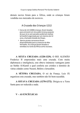 O que é a Igreja Católica Romana? Por Escriba Valdemir
demais navios foram para a África, onde as crianças foram
vendidas nos mercados de escravos.
A SEXTA CRUZADA (1228-1229). O REI ALEMÃO
Frederico II empreendeu mais uma cruzada. Com muita
diplomacia e inteligência, este obteve inúmeras vantagens junto
ao Sultão Al-Kamil a qual conferia aos cristãos o domínio de
várias cidades como Nazaré, Belém e Jerusalém.
A SÉTIMA CRUZADA. O rei da França, Luiz IX
organizou esta cruzada, mas também não foi bem-sucedida.
A OITAVA CRUZADA (1270-1272). Dirigiu-se a Terra
Santa para ser reduzida a nada.
V – AS ENCÍCLICAS
[ 57 ]
 