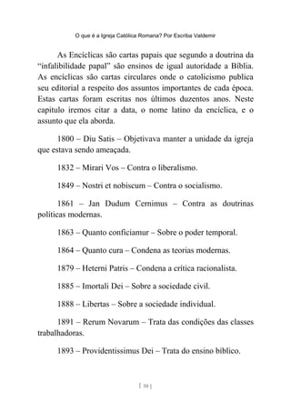 O que é a Igreja Católica Romana? Por Escriba Valdemir
As Encíclicas são cartas papais que segundo a doutrina da
“infalibilidade papal” são ensinos de igual autoridade a Bíblia.
As encíclicas são cartas circulares onde o catolicismo publica
seu editorial a respeito dos assuntos importantes de cada época.
Estas cartas foram escritas nos últimos duzentos anos. Neste
capitulo iremos citar a data, o nome latino da encíclica, e o
assunto que ela aborda.
1800 – Diu Satis – Objetivava manter a unidade da igreja
que estava sendo ameaçada.
1832 – Mirari Vos – Contra o liberalismo.
1849 – Nostri et nobiscum – Contra o socialismo.
1861 – Jan Dudum Cernimus – Contra as doutrinas
políticas modernas.
1863 – Quanto conficiamur – Sobre o poder temporal.
1864 – Quanto cura – Condena as teorias modernas.
1879 – Heterni Patris – Condena a crítica racionalista.
1885 – Imortali Dei – Sobre a sociedade civil.
1888 – Libertas – Sobre a sociedade individual.
1891 – Rerum Novarum – Trata das condições das classes
trabalhadoras.
1893 – Providentissimus Dei – Trata do ensino bíblico.
[ 58 ]
 