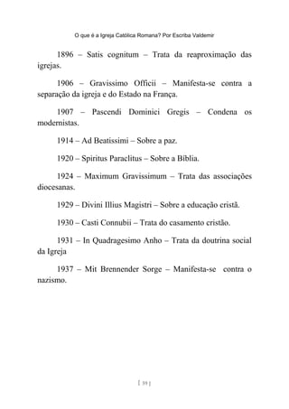 O que é a Igreja Católica Romana? Por Escriba Valdemir
1896 – Satis cognitum – Trata da reaproximação das
igrejas.
1906 – Gravissimo Officii – Manifesta-se contra a
separação da igreja e do Estado na França.
1907 – Pascendi Dominici Gregis – Condena os
modernistas.
1914 – Ad Beatissimi – Sobre a paz.
1920 – Spiritus Paraclitus – Sobre a Bíblia.
1924 – Maximum Gravissimum – Trata das associações
diocesanas.
1929 – Divini Illius Magistri – Sobre a educação cristã.
1930 – Casti Connubii – Trata do casamento cristão.
1931 – In Quadragesimo Anho – Trata da doutrina social
da Igreja
1937 – Mit Brennender Sorge – Manifesta-se contra o
nazismo.
[ 59 ]
 