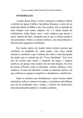 O que é a Igreja Católica Romana? Por Escriba Valdemir
INTRODUÇÃO
A partir destas letras, o leitor começará a conhecer melhor
a história da Igreja Católica Apostólica Romana e como ela se
posiciona diante da Bíblia e dos seus ensinos. Em se tratando de
uma religião com tantos adeptos, ela é a maior facção do
cristianismo, ainda figura com a seita religiosa que possui o
maior número de fiéis, contando com os que se dizem católicos
não praticantes. Muitos se dizem católicos, mas desconhecem a
história desta gigantesca instituição.
Em muitas partes do mundo ainda existem pessoas que
acreditam na santidade do ‘santo padre’, mas neste estudo
traremos a memória o que a história diz sobre a vida desregrada
de muitos que se intitulavam de “Vossa Santidade”. Este livro
não foi escrito para atacar a biografia de papas e vigários
católicos, até porque mau caráter tem em toda religião. Os alvos
de nossas reflexões serão as doutrinas, crenças, práticas e ritos
católicos. O autor foi batizado e criado na doutrina católica, até
que conheceu os grupos evangélicos e abandonou o catolicismo.
Entre os assuntos que abordaremos, vamos mostrar dados
estatísticos sobre os números de papas, as doutrinas anti-bíblicas
que ela foi acolhendo com o tempo, a história do catolicismo,
uma passeada pelos palácios e templos católicos.
[ 6 ]
 