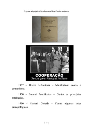 O que é a Igreja Católica Romana? Por Escriba Valdemir
1937 – Divini Redemtoris – Manifesta-se contra o
comunismo.
1950 – Summi Pontificatus – Contra os princípios
totalitários.
1950 – Humani Generis – Contra algumas teses
antropológicas.
[ 60 ]
 