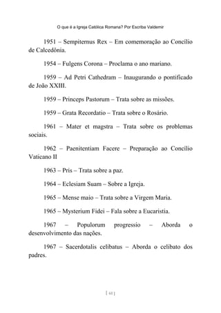 O que é a Igreja Católica Romana? Por Escriba Valdemir
1951 – Sempiternus Rex – Em comemoração ao Concílio
de Calcedônia.
1954 – Fulgens Corona – Proclama o ano mariano.
1959 – Ad Petri Cathedram – Inaugurando o pontificado
de João XXIII.
1959 – Princeps Pastorum – Trata sobre as missões.
1959 – Grata Recordatio – Trata sobre o Rosário.
1961 – Mater et magstra – Trata sobre os problemas
sociais.
1962 – Paenitentiam Facere – Preparação ao Concílio
Vaticano II
1963 – Pris – Trata sobre a paz.
1964 – Eclesiam Suam – Sobre a Igreja.
1965 – Mense maio – Trata sobre a Virgem Maria.
1965 – Mysterium Fidei – Fala sobre a Eucaristia.
1967 – Populorum progressio – Aborda o
desenvolvimento das nações.
1967 – Sacerdotalis celibatus – Aborda o celibato dos
padres.
[ 61 ]
 