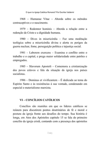 O que é a Igreja Católica Romana? Por Escriba Valdemir
1968 – Humanae Vitae – Aborda sobre os métodos
contraceptivos e o nascimento.
1979 – Redemtor hominis – Aborda a relação entre a
redenção de Cristo e a dignidade humana.
1980 – Dives in misericórdia – Faz uma meditação
teológica sobre a misericórdia divina e alerta os perigos da
guerra nuclear, fome, perseguição política e injustiça social.
1981 – Laborem exercens – Examina o conflito entre o
trabalho e o capital, e prega maior solidariedade entre patrões e
empregados.
1985 – Slavorum Apostoli – Comemora a cristianização
dos povos eslavos e fala da situação da igreja nos países
socialistas.
1986 – Dominus et vivificantem – É dedicada ao tema do
Espírito Santo e às resistências à sua vontade, condenando em
especial o materialismo marxista.
VI – CONCÍLIOS CATÓLICOS
Concílios são reuniões em que os líderes católicos se
reúnem para discutirem pontos doutrinários de fé e moral e
postura da igreja frente aos desafios do tempo. Sua história é
longa, em Atos dos Apóstolos capitulo 15 se fala do primeiro
concílio da igreja cristã, contando com a presença dos apóstolos
[ 62 ]
 