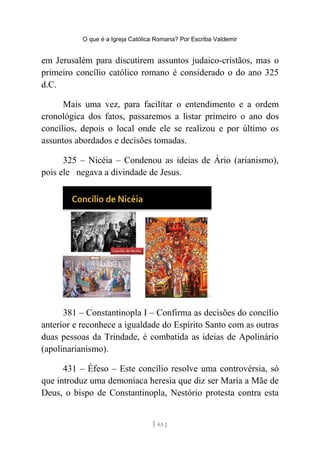 O que é a Igreja Católica Romana? Por Escriba Valdemir
em Jerusalém para discutirem assuntos judaico-cristãos, mas o
primeiro concílio católico romano é considerado o do ano 325
d.C.
Mais uma vez, para facilitar o entendimento e a ordem
cronológica dos fatos, passaremos a listar primeiro o ano dos
concílios, depois o local onde ele se realizou e por último os
assuntos abordados e decisões tomadas.
325 – Nicéia – Condenou as ideias de Ário (arianismo),
pois ele negava a divindade de Jesus.
381 – Constantinopla I – Confirma as decisões do concílio
anterior e reconhece a igualdade do Espírito Santo com as outras
duas pessoas da Trindade, é combatida as ideias de Apolinário
(apolinarianismo).
431 – Éfeso – Este concílio resolve uma controvérsia, só
que introduz uma demoníaca heresia que diz ser Maria a Mãe de
Deus, o bispo de Constantinopla, Nestório protesta contra esta
[ 63 ]
 