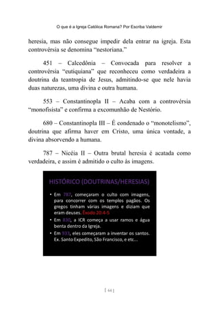 O que é a Igreja Católica Romana? Por Escriba Valdemir
heresia, mas não consegue impedir dela entrar na igreja. Esta
controvérsia se denomina “nestoriana.”
451 – Calcedônia – Convocada para resolver a
controvérsia “eutiquiana” que reconheceu como verdadeira a
doutrina da teantropia de Jesus, admitindo-se que nele havia
duas naturezas, uma divina e outra humana.
553 – Constantinopla II – Acaba com a controvérsia
“monofisista” e confirma a excomunhão de Nestório.
680 – Constantinopla III – É condenado o “monotelismo”,
doutrina que afirma haver em Cristo, uma única vontade, a
divina absorvendo a humana.
787 – Nicéia II – Outra brutal heresia é acatada como
verdadeira, e assim é admitido o culto às imagens.
[ 64 ]
 