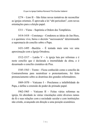 O que é a Igreja Católica Romana? Por Escriba Valdemir
1274 – Lion II – São feitas novas tentativas de reconciliar
as igrejas orientais. É aprovada a lei “ubi periculum”, com novas
orientações para a eleição papal.
1311 – Viena – Suprimiu a Ordem dos Templários.
1414-1418 – Constança – Condenou as ideias de Jan Huss,
e o queimou vivo, baixa o decreto “sacrossancta” determinando
a supremacia do concílio sobre o Papa.
1431-1495 –Basiléia – É tentada mais uma vez uma
aproximação com a Igreja Ortodoxa.
1512-1517 – Latrão V – A igreja luta por reformas e é
neste concílio que é declarada a imortalidade da alma, e é
desarmado o concílio cismático de Pisa.
1545-1563 – Trento – Ficou conhecido como o concílio da
Contrarreforma para neutralizar o protestantismo, foi feito
pronunciamento sobre as doutrinas dos grandes reformadores.
1869-1870 – Vaticano I – Proclamou a infalibilidade do
Papa, e define a extensão do poder do primado papal.
1962-1965 – Vaticano II – Feitas várias reformas na
igreja, foi abordado às várias vinculações entre diversos ramos
da fé e suas relações com a sociedade secular e com instituições
não cristãs, avançando em direção a uma posição ecumênica.
[ 66 ]
 