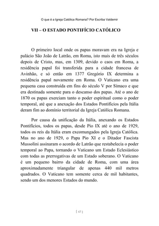 O que é a Igreja Católica Romana? Por Escriba Valdemir
VII – O ESTADO PONTIFÍCIO CATÓLICO
O primeiro local onde os papas moravam era na Igreja e
palácio São João de Latrão, em Roma, isto mais de três séculos
depois de Cristo, mas, em 1309, devido o caos em Roma, a
residência papal foi transferida para a cidade francesa de
Avinhão, e só então em 1377 Gregório IX determina a
residência papal novamente em Roma. O Vaticano era uma
pequena casa construída em fins do século V por Símaco e que
era destinada somente para o descanso dos papas. Até o ano de
1870 os papas exerciam tanto o poder espiritual como o poder
temporal, até que a anexação dos Estados Pontifícios pela Itália
deram fim ao domínio territorial da Igreja Católica Romana.
Por causa da unificação da Itália, anexando os Estados
Pontifícios, todos os papas, desde Pio IX até o ano de 1929,
todos os reis da Itália eram excomungados pela Igreja Católica.
Mas no ano de 1929, o Papa Pio XI e o Ditador Fascista
Mussolini assinaram o acordo de Latrão que restabelecia o poder
temporal ao Papa, tornando o Vaticano um Estado Eclesiástico
com todas as prerrogativas de um Estado soberano. O Vaticano
é um pequeno bairro da cidade de Roma, com uma área
aproximadamente triangular de apenas 440 mil metros
quadrados. O Vaticano tem somente cerca de mil habitantes,
sendo um dos menores Estados do mundo.
[ 67 ]
 