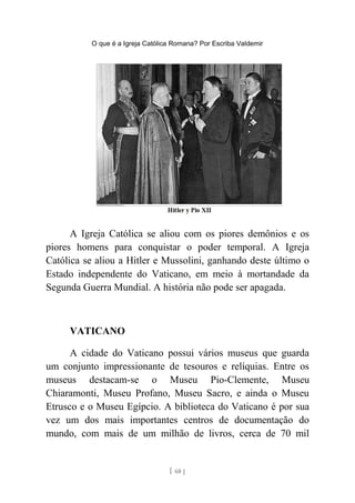 O que é a Igreja Católica Romana? Por Escriba Valdemir
A Igreja Católica se aliou com os piores demônios e os
piores homens para conquistar o poder temporal. A Igreja
Católica se aliou a Hitler e Mussolini, ganhando deste último o
Estado independente do Vaticano, em meio à mortandade da
Segunda Guerra Mundial. A história não pode ser apagada.
VATICANO
A cidade do Vaticano possui vários museus que guarda
um conjunto impressionante de tesouros e relíquias. Entre os
museus destacam-se o Museu Pio-Clemente, Museu
Chiaramonti, Museu Profano, Museu Sacro, e ainda o Museu
Etrusco e o Museu Egípcio. A biblioteca do Vaticano é por sua
vez um dos mais importantes centros de documentação do
mundo, com mais de um milhão de livros, cerca de 70 mil
[ 68 ]
 
