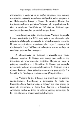 O que é a Igreja Católica Romana? Por Escriba Valdemir
manuscritos, e ainda há varias seções especiais, com papiros,
manuscritos musicais, desenhos e autógrafos, entre os quais, o
de Michelangelo, Lutero e Tomás de Aquino. Dentro das
instituições culturais que há no Vaticano, não se pode deixar de
citar a Academia Pontifícia de Ciências do Vaticano que
anualmente faz reuniões para estudos específicos.
Uma das monumentais construções do Vaticano é a capela
Sistina, construída em 1473, que veio a ser decorada pelo
próprio Michelangelo, esta capela foi o local reservado por Júlio
II, para as cerimônias importantes da Igreja. O costume foi
mantido pela Igreja Católica, e é nela que se realiza até hoje os
conclaves que escolhem os papas.
A administração do Vaticano é exercida pelo Papa,
soberano absoluto do Estado, que exerce seus poderes por
intermédio de uma comissão pontifícia. Depois do papa, a
principal autoridade é o Secretário de Estado que controla
diretamente todas as relações diplomáticas do Vaticano com o
mundo. Todos os dias a primeira pessoa que o papa recebe é o
Secretário de Estado para resolver as questões prioritárias.
No Vaticano há três tribunais que completam os quadros
administrativos, disciplinares e judiciários da Santa Sé.
Enquanto a Sacra Penitenziaria é o tribunal que julga apenas os
casos de consciência, a Sacra Rota Romana e a Signatura
Apostólica cuidam de todos os poderes judiciais submetidos às
leis eclesiásticas, e possuem autoridade externa.
[ 69 ]
 