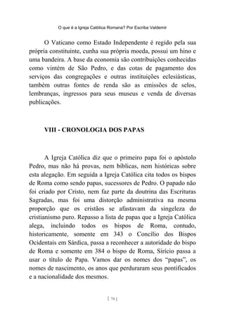 O que é a Igreja Católica Romana? Por Escriba Valdemir
O Vaticano como Estado Independente é regido pela sua
própria constituinte, cunha sua própria moeda, possui um hino e
uma bandeira. A base da economia são contribuições conhecidas
como vintém de São Pedro, e das cotas de pagamento dos
serviços das congregações e outras instituições eclesiásticas,
também outras fontes de renda são as emissões de selos,
lembranças, ingressos para seus museus e venda de diversas
publicações.
VIII - CRONOLOGIA DOS PAPAS
A Igreja Católica diz que o primeiro papa foi o apóstolo
Pedro, mas não há provas, nem bíblicas, nem históricas sobre
esta alegação. Em seguida a Igreja Católica cita todos os bispos
de Roma como sendo papas, sucessores de Pedro. O papado não
foi criado por Cristo, nem faz parte da doutrina das Escrituras
Sagradas, mas foi uma distorção administrativa na mesma
proporção que os cristãos se afastavam da singeleza do
cristianismo puro. Repasso a lista de papas que a Igreja Católica
alega, incluindo todos os bispos de Roma, contudo,
historicamente, somente em 343 o Concílio dos Bispos
Ocidentais em Sárdica, passa a reconhecer a autoridade do bispo
de Roma e somente em 384 o bispo de Roma, Sirício passa a
usar o título de Papa. Vamos dar os nomes dos “papas”, os
nomes de nascimento, os anos que perduraram seus pontificados
e a nacionalidade dos mesmos.
[ 70 ]
 