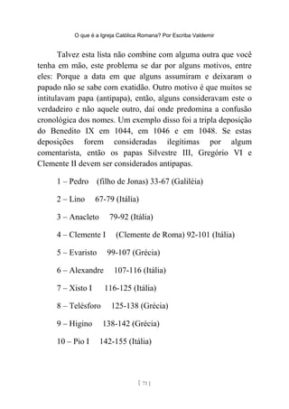 O que é a Igreja Católica Romana? Por Escriba Valdemir
Talvez esta lista não combine com alguma outra que você
tenha em mão, este problema se dar por alguns motivos, entre
eles: Porque a data em que alguns assumiram e deixaram o
papado não se sabe com exatidão. Outro motivo é que muitos se
intitulavam papa (antipapa), então, alguns consideravam este o
verdadeiro e não aquele outro, daí onde predomina a confusão
cronológica dos nomes. Um exemplo disso foi a tripla deposição
do Benedito IX em 1044, em 1046 e em 1048. Se estas
deposições forem consideradas ilegítimas por algum
comentarista, então os papas Silvestre III, Gregório VI e
Clemente II devem ser considerados antipapas.
1 – Pedro (filho de Jonas) 33-67 (Galiléia)
2 – Lino 67-79 (Itália)
3 – Anacleto 79-92 (Itália)
4 – Clemente I (Clemente de Roma) 92-101 (Itália)
5 – Evaristo 99-107 (Grécia)
6 – Alexandre 107-116 (Itália)
7 – Xisto I 116-125 (Itália)
8 – Telésforo 125-138 (Grécia)
9 – Higino 138-142 (Grécia)
10 – Pio I 142-155 (Itália)
[ 71 ]
 