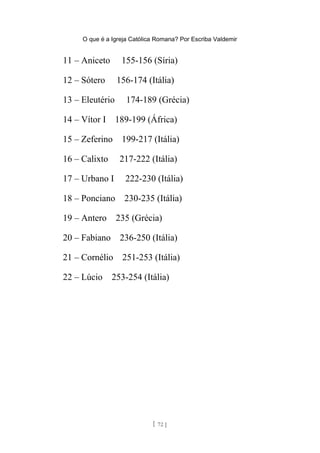O que é a Igreja Católica Romana? Por Escriba Valdemir
11 – Aniceto 155-156 (Síria)
12 – Sótero 156-174 (Itália)
13 – Eleutério 174-189 (Grécia)
14 – Vítor I 189-199 (África)
15 – Zeferino 199-217 (Itália)
16 – Calixto 217-222 (Itália)
17 – Urbano I 222-230 (Itália)
18 – Ponciano 230-235 (Itália)
19 – Antero 235 (Grécia)
20 – Fabiano 236-250 (Itália)
21 – Cornélio 251-253 (Itália)
22 – Lúcio 253-254 (Itália)
[ 72 ]
 