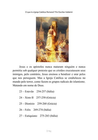 O que é a Igreja Católica Romana? Por Escriba Valdemir
Jesus e os apóstolos nunca mataram ninguém e nunca
permitiu sob qualquer pretexto que os cristãos executassem seus
inimigos, pelo contrário, Jesus ensinou a bendizer e orar pelos
que nos perseguem. Mas a Igreja Católica se estabeleceu no
mundo pelo terror, como fazem os grupos radicais do islamismo.
Matando em nome de Deus.
23 – Estevão 254-257 (Itália)
24 – Xisto II 257-258 (Grécia)
25 – Dionísio 259-268 (Grécia)
26 – Felix 269-274 (Itália)
27 – Eutiquiano 275-283 (Itália)
[ 73 ]
 