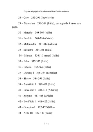 O que é a Igreja Católica Romana? Por Escriba Valdemir
28 – Caio 283-296 (Iugoslávia)
29 – Marcelino 296-304 (Itália), em seguida 4 anos sem
papa.
30 – Marcelo 308-309 (Itália)
31 – Euzébio 309-310 (Grécia)
32 – Melquíades 311-314 (África)
33 – Silvestre 314-335 (Itália)
34 – Marcos 336 [10 meses] (Itália)
35 – Julio 337-352 (Itália)
36 – Libério 352-366 (Itália)
37 – Dâmaso I 366-384 (Espanha)
38 – Sirício 384-399 (Itália)
39 – Anastácio I 399-401 (Itália)
40 – Inocêncio I 401-417 (Albânia)
41 – Zôzimo 417-418 (Grécia)
42 – Bonifácio I 418-422 (Itália)
43 – Celestino I 422-432 (Itália)
44 – Xisto III 432-440 (Itália)
[ 74 ]
 