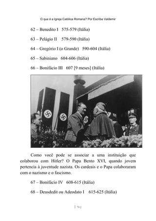 O que é a Igreja Católica Romana? Por Escriba Valdemir
62 – Benedito I 575-579 (Itália)
63 – Pelágio II 579-590 (Itália)
64 – Gregório I (o Grande) 590-604 (Itália)
65 – Sabiniano 604-606 (Itália)
66 – Bonifácio III 607 [9 meses] (Itália)
Como você pode se associar a uma instituição que
colaborou com Hitler? O Papa Bento XVI, quando jovem
pertencia à juventude nazista. Os cardeais e o Papa colaboraram
com o nazismo e o fascismo.
67 – Bonifácio IV 608-615 (Itália)
68 – Deusdedit ou Adeodato I 615-625 (Itália)
[ 76 ]
 