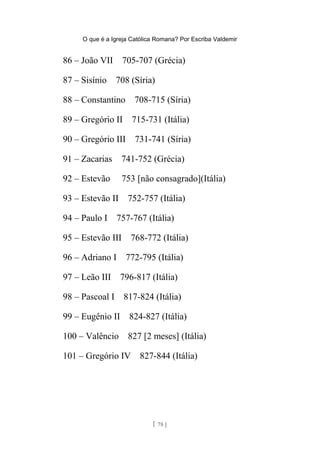 O que é a Igreja Católica Romana? Por Escriba Valdemir
86 – João VII 705-707 (Grécia)
87 – Sisínio 708 (Síria)
88 – Constantino 708-715 (Síria)
89 – Gregório II 715-731 (Itália)
90 – Gregório III 731-741 (Síria)
91 – Zacarias 741-752 (Grécia)
92 – Estevão 753 [não consagrado](Itália)
93 – Estevão II 752-757 (Itália)
94 – Paulo I 757-767 (Itália)
95 – Estevão III 768-772 (Itália)
96 – Adriano I 772-795 (Itália)
97 – Leão III 796-817 (Itália)
98 – Pascoal I 817-824 (Itália)
99 – Eugênio II 824-827 (Itália)
100 – Valêncio 827 [2 meses] (Itália)
101 – Gregório IV 827-844 (Itália)
[ 78 ]
 