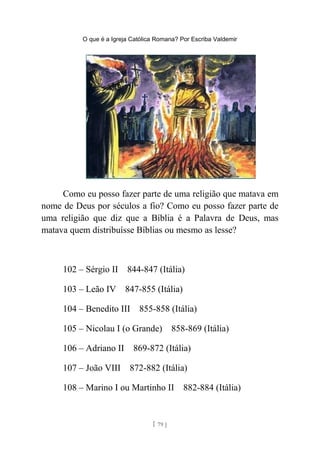 O que é a Igreja Católica Romana? Por Escriba Valdemir
Como eu posso fazer parte de uma religião que matava em
nome de Deus por séculos a fio? Como eu posso fazer parte de
uma religião que diz que a Bíblia é a Palavra de Deus, mas
matava quem distribuísse Bíblias ou mesmo as lesse?
102 – Sérgio II 844-847 (Itália)
103 – Leão IV 847-855 (Itália)
104 – Benedito III 855-858 (Itália)
105 – Nicolau I (o Grande) 858-869 (Itália)
106 – Adriano II 869-872 (Itália)
107 – João VIII 872-882 (Itália)
108 – Marino I ou Martinho II 882-884 (Itália)
[ 79 ]
 