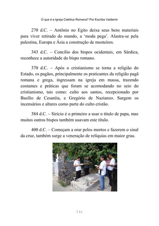 O que é a Igreja Católica Romana? Por Escriba Valdemir
270 d.C. – Antônio no Egito deixa seus bens materiais
para viver retirado do mundo, a ‘moda pega’. Alastra-se pela
palestina, Europa e Ásia a construção de mosteiros.
343 d.C. – Concílio dos bispos ocidentais, em Sárdica,
reconhece a autoridade do bispo romano.
370 d.C. – Após o cristianismo se torna a religião do
Estado, os pagãos, principalmente os praticantes da religião pagã
romana e grega, ingressam na igreja em massa, trazendo
costumes e práticas que foram se acomodando no seio do
cristianismo, tais como: culto aos santos, recepcionado por
Basílio de Cesaréia, e Gregório de Nazianzo. Surgem os
incensários e altares como parte do culto cristão.
384 d.C. – Sirício é o primeiro a usar o título de papa, mas
muitos outros bispos também usavam este título.
400 d.C. – Começam a orar pelos mortos e fazerem o sinal
da cruz, também surge a veneração de relíquias em maior grau.
[ 8 ]
 