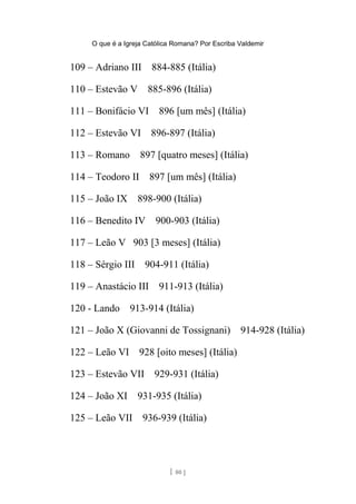 O que é a Igreja Católica Romana? Por Escriba Valdemir
109 – Adriano III 884-885 (Itália)
110 – Estevão V 885-896 (Itália)
111 – Bonifácio VI 896 [um mês] (Itália)
112 – Estevão VI 896-897 (Itália)
113 – Romano 897 [quatro meses] (Itália)
114 – Teodoro II 897 [um mês] (Itália)
115 – João IX 898-900 (Itália)
116 – Benedito IV 900-903 (Itália)
117 – Leão V 903 [3 meses] (Itália)
118 – Sérgio III 904-911 (Itália)
119 – Anastácio III 911-913 (Itália)
120 - Lando 913-914 (Itália)
121 – João X (Giovanni de Tossignani) 914-928 (Itália)
122 – Leão VI 928 [oito meses] (Itália)
123 – Estevão VII 929-931 (Itália)
124 – João XI 931-935 (Itália)
125 – Leão VII 936-939 (Itália)
[ 80 ]
 