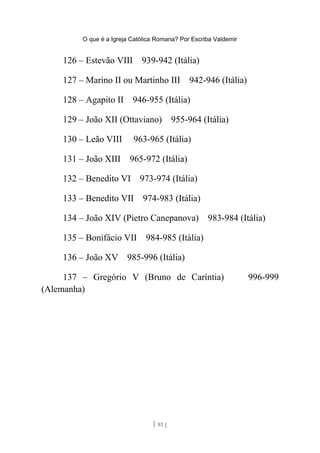 O que é a Igreja Católica Romana? Por Escriba Valdemir
126 – Estevão VIII 939-942 (Itália)
127 – Marino II ou Martinho III 942-946 (Itália)
128 – Agapito II 946-955 (Itália)
129 – João XII (Ottaviano) 955-964 (Itália)
130 – Leão VIII 963-965 (Itália)
131 – João XIII 965-972 (Itália)
132 – Benedito VI 973-974 (Itália)
133 – Benedito VII 974-983 (Itália)
134 – João XIV (Pietro Canepanova) 983-984 (Itália)
135 – Bonifácio VII 984-985 (Itália)
136 – João XV 985-996 (Itália)
137 – Gregório V (Bruno de Caríntia) 996-999
(Alemanha)
[ 81 ]
 