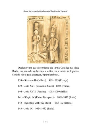 O que é a Igreja Católica Romana? Por Escriba Valdemir
Qualquer um que discordasse da Igreja Católica na Idade
Media, era acusado de heresia, e o fim era a morte na fogueira.
História não é para esquecer, é para lembrar...
138 – Silvestre II (Gelbert) 999-1003 (França)
139 – João XVII (Giovanni Sicco) 1003 (França)
140 – João XVIII (Fasano) 1003-1009 (Itália)
141 – Sérgio IV (Pietro Bucaporci) 1009-1012 (Itália)
142 – Benedito VIII (Teofilato) 1012-1024 (Itália)
143 – João IX 1024-1032 (Itália)
[ 82 ]
 
