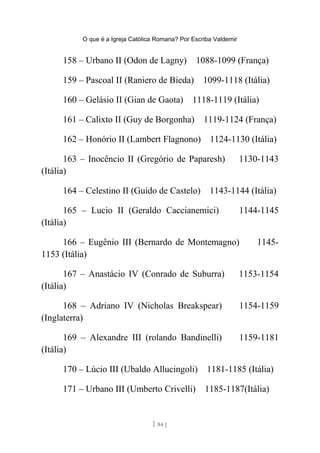 O que é a Igreja Católica Romana? Por Escriba Valdemir
158 – Urbano II (Odon de Lagny) 1088-1099 (França)
159 – Pascoal II (Raniero de Bieda) 1099-1118 (Itália)
160 – Gelásio II (Gian de Gaota) 1118-1119 (Itália)
161 – Calixto II (Guy de Borgonha) 1119-1124 (França)
162 – Honório II (Lambert Flagnono) 1124-1130 (Itália)
163 – Inocêncio II (Gregório de Paparesh) 1130-1143
(Itália)
164 – Celestino II (Guido de Castelo) 1143-1144 (Itália)
165 – Lucio II (Geraldo Caccianemici) 1144-1145
(Itália)
166 – Eugênio III (Bernardo de Montemagno) 1145-
1153 (Itália)
167 – Anastácio IV (Conrado de Suburra) 1153-1154
(Itália)
168 – Adriano IV (Nicholas Breakspear) 1154-1159
(Inglaterra)
169 – Alexandre III (rolando Bandinelli) 1159-1181
(Itália)
170 – Lúcio III (Ubaldo Allucingoli) 1181-1185 (Itália)
171 – Urbano III (Umberto Crivelli) 1185-1187(Itália)
[ 84 ]
 