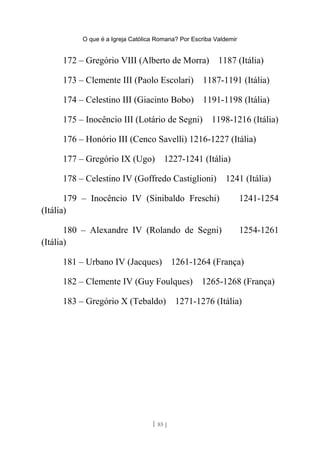 O que é a Igreja Católica Romana? Por Escriba Valdemir
172 – Gregório VIII (Alberto de Morra) 1187 (Itália)
173 – Clemente III (Paolo Escolari) 1187-1191 (Itália)
174 – Celestino III (Giacinto Bobo) 1191-1198 (Itália)
175 – Inocêncio III (Lotário de Segni) 1198-1216 (Itália)
176 – Honório III (Cenco Savelli) 1216-1227 (Itália)
177 – Gregório IX (Ugo) 1227-1241 (Itália)
178 – Celestino IV (Goffredo Castiglioni) 1241 (Itália)
179 – Inocêncio IV (Sinibaldo Freschi) 1241-1254
(Itália)
180 – Alexandre IV (Rolando de Segni) 1254-1261
(Itália)
181 – Urbano IV (Jacques) 1261-1264 (França)
182 – Clemente IV (Guy Foulques) 1265-1268 (França)
183 – Gregório X (Tebaldo) 1271-1276 (Itália)
[ 85 ]
 
