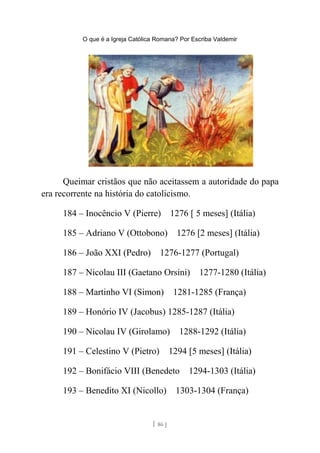 O que é a Igreja Católica Romana? Por Escriba Valdemir
Queimar cristãos que não aceitassem a autoridade do papa
era recorrente na história do catolicismo.
184 – Inocêncio V (Pierre) 1276 [ 5 meses] (Itália)
185 – Adriano V (Ottobono) 1276 [2 meses] (Itália)
186 – João XXI (Pedro) 1276-1277 (Portugal)
187 – Nicolau III (Gaetano Orsini) 1277-1280 (Itália)
188 – Martinho VI (Simon) 1281-1285 (França)
189 – Honório IV (Jacobus) 1285-1287 (Itália)
190 – Nicolau IV (Girolamo) 1288-1292 (Itália)
191 – Celestino V (Pietro) 1294 [5 meses] (Itália)
192 – Bonifácio VIII (Benedeto 1294-1303 (Itália)
193 – Benedito XI (Nicollo) 1303-1304 (França)
[ 86 ]
 