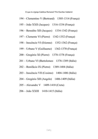 O que é a Igreja Católica Romana? Por Escriba Valdemir
194 – Clementino V (Bertrand) 1305-1314 (França)
195 – João XXII (Jacques) 1316-1334 (França)
196 – Benedito XII (Jacques) 1334-1342 (França)
197 – Clemente VI (Pierre) 1342-1352 (França)
198 – Inocêncio VI (Etienne) 1352-1362 (França)
199 – Urbano V (Guillaume) 1362-1370 (França)
200 – Gregório XI (Pierre) 1370-1378 (França)
201 – Urbano VI (Bartolomeo 1378-1389 (Itália)
202 – Bonifácio IX (Pietro) 1389-1404 (Itália)
203 – Inocêncio VII (Cosimo) 1404-1406 (Itália)
204 – Gregório XII (Angelo) 1406-1409 (Itália)
205 – Alexandre V 1409-1410 (Creta)
206 – João XXIII 1410-1415 (Itália)
[ 87 ]
 