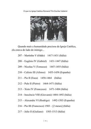 O que é a Igreja Católica Romana? Por Escriba Valdemir
Quando mais a humanidade precisou da Igreja Católica,
ela estava do lado do inimigo...
207 – Martinho V (Oddo) 1417-1431 (Itália)
208 – Eugênio IV (Gabriel) 1431-1447 (Itália)
209 – Nicolau V (Tomasso) 1447-1455 (Itália)
210 – Calixto III (Afonso) 1455-1458 (Espanha)
211 – Pio II (Enea) 1458-1464 (Itália)
212 – Pulo II (Pietro) 1464-1471 (Itália)
213 – Xisto IV (Francesco) 1471-1484 (Itália)
214 – Inocêncio VIII (Giovanni) 1484-1492 (Itália)
215 – Alexandre VI (Rodrigo) 1492-1503 (Espanha)
216 – Pio III (Francesco) 1503 – [2 meses] (Itália)
217 – Julio II (Giuliano) 1503-1513 (Itália)
[ 88 ]
 