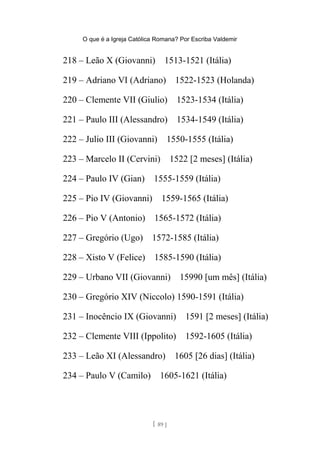 O que é a Igreja Católica Romana? Por Escriba Valdemir
218 – Leão X (Giovanni) 1513-1521 (Itália)
219 – Adriano VI (Adriano) 1522-1523 (Holanda)
220 – Clemente VII (Giulio) 1523-1534 (Itália)
221 – Paulo III (Alessandro) 1534-1549 (Itália)
222 – Julio III (Giovanni) 1550-1555 (Itália)
223 – Marcelo II (Cervini) 1522 [2 meses] (Itália)
224 – Paulo IV (Gian) 1555-1559 (Itália)
225 – Pio IV (Giovanni) 1559-1565 (Itália)
226 – Pio V (Antonio) 1565-1572 (Itália)
227 – Gregório (Ugo) 1572-1585 (Itália)
228 – Xisto V (Felice) 1585-1590 (Itália)
229 – Urbano VII (Giovanni) 15990 [um mês] (Itália)
230 – Gregório XIV (Niccolo) 1590-1591 (Itália)
231 – Inocêncio IX (Giovanni) 1591 [2 meses] (Itália)
232 – Clemente VIII (Ippolito) 1592-1605 (Itália)
233 – Leão XI (Alessandro) 1605 [26 dias] (Itália)
234 – Paulo V (Camilo) 1605-1621 (Itália)
[ 89 ]
 