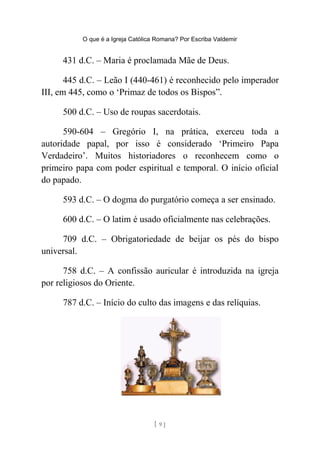 O que é a Igreja Católica Romana? Por Escriba Valdemir
431 d.C. – Maria é proclamada Mãe de Deus.
445 d.C. – Leão I (440-461) é reconhecido pelo imperador
III, em 445, como o ‘Primaz de todos os Bispos”.
500 d.C. – Uso de roupas sacerdotais.
590-604 – Gregório I, na prática, exerceu toda a
autoridade papal, por isso é considerado ‘Primeiro Papa
Verdadeiro’. Muitos historiadores o reconhecem como o
primeiro papa com poder espiritual e temporal. O início oficial
do papado.
593 d.C. – O dogma do purgatório começa a ser ensinado.
600 d.C. – O latim é usado oficialmente nas celebrações.
709 d.C. – Obrigatoriedade de beijar os pés do bispo
universal.
758 d.C. – A confissão auricular é introduzida na igreja
por religiosos do Oriente.
787 d.C. – Início do culto das imagens e das relíquias.
[ 9 ]
 