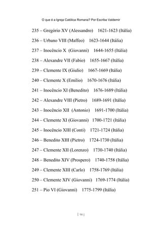 O que é a Igreja Católica Romana? Por Escriba Valdemir
235 – Gregório XV (Alessandro) 1621-1623 (Itália)
236 – Urbano VIII (Maffeo) 1623-1644 (Itália)
237 – Inocêncio X (Giovanni) 1644-1655 (Itália)
238 – Alexandre VII (Fabio) 1655-1667 (Itália)
239 – Clemente IX (Giulio) 1667-1669 (Itália)
240 – Clemente X (Emílio) 1670-1676 (Itália)
241 – Inocêncio XI (Benedito) 1676-1689 (Itália)
242 – Alexandre VIII (Pietro) 1689-1691 (Itália)
243 – Inocêncio XII (Antonio) 1691-1700 (Itália)
244 – Clemente XI (Giovanni) 1700-1721 (Itália)
245 – Inocêncio XIII (Conti) 1721-1724 (Itália)
246 – Benedito XIII (Pietro) 1724-1730 (Itália)
247 – Clemente XII (Lorenzo) 1730-1740 (Itália)
248 – Benedito XIV (Prospero) 1740-1758 (Itália)
249 – Clemente XIII (Carlo) 1758-1769 (Itália)
250 – Clemente XIV (Giovanni) 1769-1774 (Itália)
251 – Pio VI (Giovanni) 1775-1799 (Itália)
[ 90 ]
 