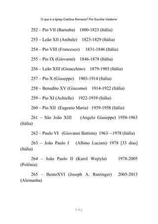 O que é a Igreja Católica Romana? Por Escriba Valdemir
252 – Pio VII (Barnaba) 1800-1823 (Itália)
253 – Leão XII (Anibale) 1823-1829 (Itália)
254 – Pio VIII (Francesco) 1831-1846 (Itália)
255 – Pio IX (Giovanni) 1846-1878 (Itália)
256 – Leão XIII (Gioacchino) 1879-1903 (Itália)
257 – Pio X (Giuseppe) 1903-1914 (Itália)
258 – Benedito XV (Giacomo) 1914-1922 (Itália)
259 – Pio XI (Achielle) 1922-1939 (Itália)
260 – Pio XII (Eugenio Maria) 1939-1958 (Itália)
261 – São João XIII (Angelo Giuseppe) 1958-1963
(Itália)
262 – Paulo VI (Giovanni Battista) 1963—1978 (Itália)
263 – João Paulo I (Albino Luciani) 1978 [33 dias]
(Itália)
264 – João Paulo II (Karol Wojtyla) 1978-2005
(Polônia)
265 – BentoXVI (Joseph A. Ratzinger) 2005-2013
(Alemanha)
[ 91 ]
 