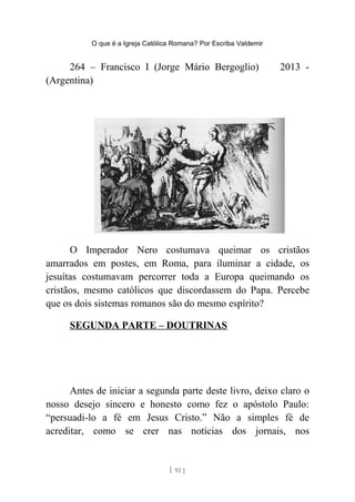 O que é a Igreja Católica Romana? Por Escriba Valdemir
264 – Francisco I (Jorge Mário Bergoglio) 2013 -
(Argentina)
O Imperador Nero costumava queimar os cristãos
amarrados em postes, em Roma, para iluminar a cidade, os
jesuítas costumavam percorrer toda a Europa queimando os
cristãos, mesmo católicos que discordassem do Papa. Percebe
que os dois sistemas romanos são do mesmo espírito?
SEGUNDA PARTE – DOUTRINAS
Antes de iniciar a segunda parte deste livro, deixo claro o
nosso desejo sincero e honesto como fez o apóstolo Paulo:
“persuadi-lo a fé em Jesus Cristo.” Não a simples fé de
acreditar, como se crer nas notícias dos jornais, nos
[ 92 ]
 