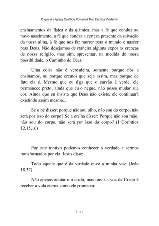 O que é a Igreja Católica Romana? Por Escriba Valdemir
ensinamentos da física e da química, mas a fé que conduz ao
novo nascimento, a fé que conduz a certeza presente da salvação
da nossa alma, à fé que nos faz morrer para o mundo e nascer
para Deus. Não desejamos de maneira alguma expor as crenças
de nossa religião, mas sim, apresentar, na medida de nossa
possiblidade, o Caminho de Deus.
Uma coisa não é verdadeira, somente porque nós a
ensinamos, ou porque cremos que seja assim, mas porque de
fato ela é. Mesmo que eu diga que o carvão é verde, ele
permanece preto, ainda que eu o negue, não posso mudar sua
cor. Ainda que eu insista que Deus não existe, ele continuará
existindo assim mesmo...
Se o pé disser: porque não sou olho, não sou do corpo, não
será por isso do corpo? Se a orelha disser: Porque não sou mão,
não sou do corpo, não será por isso do corpo? (I Coríntios
12.15,16)
Por este motivo podemos conhecer a verdade e sermos
transformados por ela. Jesus disse:
Todo aquele que é da verdade ouve a minha voz. (João
18.37).
Não apenas adotar um credo, mas ouvir a voz de Cristo é
receber a vida eterna como ele prometeu:
[ 93 ]
 
