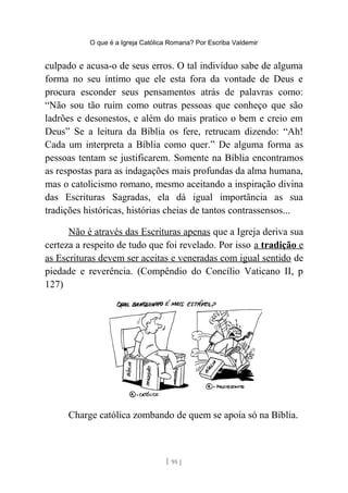 O que é a Igreja Católica Romana? Por Escriba Valdemir
culpado e acusa-o de seus erros. O tal indivíduo sabe de alguma
forma no seu íntimo que ele esta fora da vontade de Deus e
procura esconder seus pensamentos atrás de palavras como:
“Não sou tão ruim como outras pessoas que conheço que são
ladrões e desonestos, e além do mais pratico o bem e creio em
Deus” Se a leitura da Bíblia os fere, retrucam dizendo: “Ah!
Cada um interpreta a Bíblia como quer.” De alguma forma as
pessoas tentam se justificarem. Somente na Bíblia encontramos
as respostas para as indagações mais profundas da alma humana,
mas o catolicismo romano, mesmo aceitando a inspiração divina
das Escrituras Sagradas, ela dá igual importância as sua
tradições históricas, histórias cheias de tantos contrassensos...
Não é através das Escrituras apenas que a Igreja deriva sua
certeza a respeito de tudo que foi revelado. Por isso a tradição e
as Escrituras devem ser aceitas e veneradas com igual sentido de
piedade e reverência. (Compêndio do Concílio Vaticano II, p
127)
Charge católica zombando de quem se apoia só na Bíblia.
[ 95 ]
 