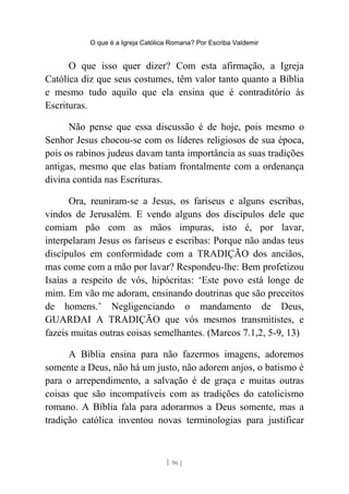 O que é a Igreja Católica Romana? Por Escriba Valdemir
O que isso quer dizer? Com esta afirmação, a Igreja
Católica diz que seus costumes, têm valor tanto quanto a Bíblia
e mesmo tudo aquilo que ela ensina que é contraditório às
Escrituras.
Não pense que essa discussão é de hoje, pois mesmo o
Senhor Jesus chocou-se com os líderes religiosos de sua época,
pois os rabinos judeus davam tanta importância as suas tradições
antigas, mesmo que elas batiam frontalmente com a ordenança
divina contida nas Escrituras.
Ora, reuniram-se a Jesus, os fariseus e alguns escribas,
vindos de Jerusalém. E vendo alguns dos discípulos dele que
comiam pão com as mãos impuras, isto é, por lavar,
interpelaram Jesus os fariseus e escribas: Porque não andas teus
discípulos em conformidade com a TRADIÇÃO dos anciãos,
mas come com a mão por lavar? Respondeu-lhe: Bem profetizou
Isaías a respeito de vós, hipócritas: ‘Este povo está longe de
mim. Em vão me adoram, ensinando doutrinas que são preceitos
de homens.’ Negligenciando o mandamento de Deus,
GUARDAI A TRADIÇÃO que vós mesmos transmitistes, e
fazeis muitas outras coisas semelhantes. (Marcos 7.1,2, 5-9, 13)
A Bíblia ensina para não fazermos imagens, adoremos
somente a Deus, não há um justo, não adorem anjos, o batismo é
para o arrependimento, a salvação é de graça e muitas outras
coisas que são incompatíveis com as tradições do catolicismo
romano. A Bíblia fala para adorarmos a Deus somente, mas a
tradição católica inventou novas terminologias para justificar
[ 96 ]
 