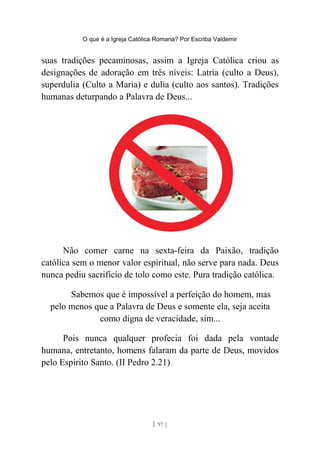 O que é a Igreja Católica Romana? Por Escriba Valdemir
suas tradições pecaminosas, assim a Igreja Católica criou as
designações de adoração em três níveis: Latria (culto a Deus),
superdulia (Culto a Maria) e dulia (culto aos santos). Tradições
humanas deturpando a Palavra de Deus...
Não comer carne na sexta-feira da Paixão, tradição
católica sem o menor valor espiritual, não serve para nada. Deus
nunca pediu sacrifício de tolo como este. Pura tradição católica.
Sabemos que é impossível a perfeição do homem, mas
pelo menos que a Palavra de Deus e somente ela, seja aceita
como digna de veracidade, sim...
Pois nunca qualquer profecia foi dada pela vontade
humana, entretanto, homens falaram da parte de Deus, movidos
pelo Espírito Santo. (II Pedro 2.21)
[ 97 ]
 