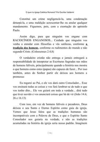 O que é a Igreja Católica Romana? Por Escriba Valdemir
Constitui um crime negligenciá-la, uma condenação
deturpá-la, e uma maldição acrescentar-lhe ou anular qualquer
mandamento. Fiquemos, pois, com a exortação do apóstolo
Paulo.
Assim digo, para que ninguém vos engane com
RACIOCÍNIOS ENGANOSOS... Cuidado que ninguém vos
venha a enredar com filosofias e vãs sutilezas, conforme a
tradição dos homens, conforme os rudimentos do mundo e não
segundo Cristo. (Colossenses 2.4,8)
O verdadeiro cristão não entrega e jamais entregará a
responsabilidade de interpretar as Escrituras Sagradas nas mãos
de homens falíveis, principalmente quando a história nos mostra
o que homens como estes (papas) são capazes de fazer... Por isso
também, antes do Senhor partir ele deixou aos homens a
promessa:
Eu rogarei ao Pai, e ele vos dará outro Consolador... Esse
vos ensinará todas as coisas e vos fará lembrar-se de tudo o que
vos tenho dito... Ele vos guiará em toda a verdade... dirá tudo
que tiver ouvido e vos anunciará coisas que há de vir (João 14.6;
26 e 16.13)
Com isso, em vez de homens falíveis e pecadores, Deus
deixou o seu Santo e Eterno Espírito como guia da igreja.
Vemos que Jesus falou que as tradições humanas são
incompatíveis com a Palavra de Deus, e que o Espírito Santo
Consolador nos guiaria na verdade, e não as tradições
acumuladas na história da igreja seria nosso padrão. Imaginem
[ 98 ]
 