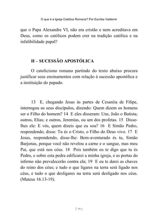 O que é a Igreja Católica Romana? Por Escriba Valdemir
que o Papa Alexandre VI, não era cristão e nem acreditava em
Deus, como os católicos podem crer na tradição católica e na
infalibilidade papal?
II – SUCESSÃO APOSTÓLICA
O catolicismo romano partindo do texto abaixo procura
justificar seus ensinamentos com relação à sucessão apostólica e
a instituição do papado.
13 E, chegando Jesus às partes de Cesaréia de Filipe,
interrogou os seus discípulos, dizendo: Quem dizem os homens
ser o Filho do homem? 14 E eles disseram: Uns, João o Batista;
outros, Elias; e outros, Jeremias, ou um dos profetas. 15 Disse-
lhes ele: E vós, quem dizeis que eu sou? 16 E Simão Pedro,
respondendo, disse: Tu és o Cristo, o Filho do Deus vivo. 17 E
Jesus, respondendo, disse-lhe: Bem-aventurado és tu, Simão
Barjonas, porque você não revelou a carne e o sangue, mas meu
Pai, que está nos céus. 18 Pois também eu te digo que tu és
Pedro, e sobre esta pedra edificarei a minha igreja, e as portas do
inferno não prevalecerão contra ela; 19 E eu te darei as chaves
do reino dos céus; e tudo o que ligares na terra será ligado nos
céus, e tudo o que desligares na terra será desligado nos céus.
(Mateus 16.13-19).
[ 99 ]
 