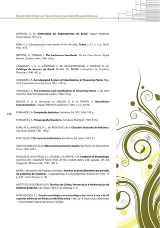 Noções Morfológicas e Taxonômicas para Identificação Botânica
106
BARROSO, G. M. Sistemática de Angiospermas do Brasil. Viçosa: Imprensa
Universitária, 1991. 2 v.
BERG, C. C. Cecropiaceae a new family of the Urticales. Taxon, v. 27, n. 1, p. 39-44,
Feb. 1978.
BRIDSON, D.; FORMAN, L. The herbarium handbook. 3th ed. Great Britain: Royal
Botanic Gardens, Kew, 1998. 334 p.
CAMARGOS, J. A. A.; CZARNESKI, C. M.; MEGUERDITCHIAN, I.; OLIVEIRA, D. de.
Catálogo de árvores do Brasil. Brasília, DF: IBAMA, Laboratório de Produtos
Florestais, 1996. 887 p.
CRONQUIST, A. An Integrated System of Classification of Flowering Plants. New
York: Columbia University Press,1981. 1262 p.
CRONQUIST, A. The evolution and classification of Flowering Plants. 2. ed. New
York: The New York Botanical Garden, 1988. 555 p.
ENGLER, G. H. A. Moraceae. In: ENGLER, G. H. A.; PRANTL, K. Naturlichen
Planzenfamilien. Leipzig: Wilhelm Engelmann, 1889. v. 3, p. 66-98.
FERNANDES, A. Compêndio botânico. Fortaleza: Ed. UFC, 1996. 142 p.
FERNANDES, A. Fitogeografia Brasileira. Fortaleza: Multigraf, 1998. 339 p.
FERRI, M. G.; MENEZES, N. L. de; MONTEIRO, W. R. Glossário ilustrado de Botânica.
São Paulo: Nobel, 1981. 198 p.
FONT QUER, P. Diccionario de Botánica. Barcelona: Ed. Labor, 1993. 2 v.
GEMTCHÚJNICOV,I.D.de.Manualdetaxonomiavegetal.SãoPaulo:Ed.Agronômica
Ceres, 1976. 368 p.
HARLOW, W. M.; HARRAR, E. S.; HARDIN, J. W.; WHITE, F. M. Textbook of dendrology:
Covering the important forest trees of the United states and Canada. 7th ed.
Singapore: McGraw-Hill, 1991. 501 p.
IBAMA. Laboratório de Produtos Florestais. Normas de procedimentos em estudos
de anatomia de madeira: I. Angiospermae, II. Gimnospermae. Brasília, DF, 1991. 19
p. (LPF - Série Técnica, n. 15).
INSTITUTO DE BOTÂNICA (SP). Técnicas de Coleta, Preservação e Herborização de
Material Botânico. São Paulo, 1984. 61 p. (Manual, n. 4).
IVANCHECHEN, S. L. Estudo morfológico e terminológico do tronco e casca de 30
espécies arbóreas em floresta ombrófila mista. 1988. 221 f. Dissertação (Mestrado)
- Universidade Federal do Paraná, Curitiba.
 