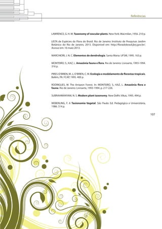 Referências
107
LAWRENCE, G. H. M. Taxonomy of vascular plants. NewYork: Macmilan, 1956. 210 p.
LISTA de Espécies da Flora do Brasil. Rio de Janeiro: Instituto de Pesquisas Jardim
Botânico do Rio de Janeiro, 2013. Disponível em: http://floradobrasil.jbrj.gov.br/.
Acesso em: 16 maio 2013.
MARCHIORI, J. N. C. Elementos de dendrologia. Santa Maria: UFSM, 1995. 163 p.
MONTEIRO, S.; KAZ, L. Amazônia fauna e flora. Rio de Janeiro: Livroarte, 1993-1994.
316 p.
PIRES-O’BRIEN, M. J.; O’BRIEN, C. M. Ecologia e modelamento de florestas tropicais.
Belém, PA: FCAP, 1995. 400 p.
RODRIGUES, W. The Amazon Forest. In: MONTEIRO, S.; KAZ, L. Amazônia flora e
fauna. Rio de Janeiro: Livroarte, 1993-1994. p. 217-226.
SUBRAHMANYAM, N. S. Modern plant taxonomy. New Delhi: Vikas, 1995. 494 p.
WEBERLING, F. A Taxionomia Vegetal. São Paulo: Ed. Pedagógica e Universitária,
1986. 314 p.
 