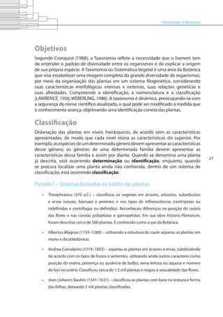 Introdução à botânica
27
Objetivos
Segundo Cronquist (1988), a Taxonomia reflete a necessidade que o homem tem
de entender o padrão de diversidade entre os organismos e de explicar a origem
de sua própria espécie. A Taxonomia ou Sistemática Vegetal é uma área da Botânica
que visa estabelecer uma imagem completa da grande diversidade de organismos,
por meio da organização das plantas em um sistema filogenético, considerando
suas características morfológicas internas e externas, suas relações genéticas e
suas afinidades. Compreende a identificação, a nomenclatura e a classificação
(LAWRENCE, 1956; WEBERLING, 1986). A taxonomia é dinâmica, preocupando-se com
a segurança do nome científico atualizado, o qual pode ser modificado à medida que
o conhecimento avança, objetivando uma identificação correta das plantas.
Classificação
Ordenação das plantas em níveis hierárquicos, de acordo com as características
apresentadas, de modo que cada nível reúna as características do superior. Por
exemplo,asespéciesdeumdeterminadogênerodevemapresentarascaracterísticas
desse gênero; os gêneros de uma determinada família devem apresentar as
características dessa família e assim por diante. Quando se denomina uma planta
já descrita, está ocorrendo determinação ou identificação, enquanto, quando
se procura localizar uma planta ainda não conhecida, dentro de um sistema de
classificação, está ocorrendo classificação.
Período I – Sistemas baseados no hábito das plantas
•	 Theophrastus (370 a.C.) – classificou os vegetais em árvores, arbustos, subarbustos
e ervas (anuais, bianuais e perenes) e nos tipos de inflorescências (centrípetas ou
indefinidas e centrífugas ou definidas). Reconheceu diferenças na posição do ovário
das flores e nas corolas polipétalas e gamopétalas. Em sua obra Historia Plantarum,
foram descritas cerca de 500 plantas. É conhecido como o pai da Botânica.
•	 Albertus Magnus (1193–1280) – utilizando a estrutura do caule separou as plantas em
mono e dicotiledôneas.
•	 Andrea Caesalpino (1519–1603) – separou as plantas em árvores e ervas, subdividindo
de acordo com os tipos de frutos e sementes, utilizando ainda outros caracteres como
posição do ovário, presença ou ausência de bulbo, seiva leitosa ou aquosa e número
de loci no ovário. Classificou cerca de 1,5 mil plantas e negou a sexualidade das flores.
•	 Jean (Johann) Bauhin (1541–1631) – classificou as plantas com base na textura e forma
das folhas, deixando 5 mil plantas classificadas.
 