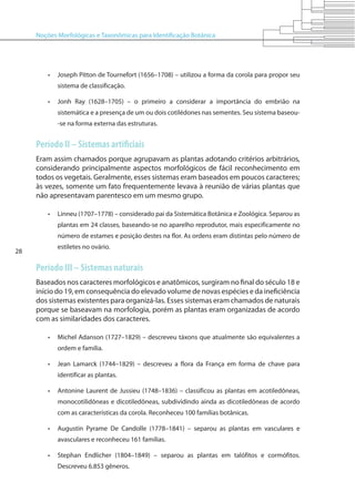 Noções Morfológicas e Taxonômicas para Identificação Botânica
28
•	 Joseph Pitton de Tournefort (1656–1708) – utilizou a forma da corola para propor seu
sistema de classificação.
•	 Jonh Ray (1628–1705) – o primeiro a considerar a importância do embrião na
sistemática e a presença de um ou dois cotilédones nas sementes. Seu sistema baseou-
-se na forma externa das estruturas.
Período II – Sistemas artificiais
Eram assim chamados porque agrupavam as plantas adotando critérios arbitrários,
considerando principalmente aspectos morfológicos de fácil reconhecimento em
todos os vegetais. Geralmente, esses sistemas eram baseados em poucos caracteres;
às vezes, somente um fato frequentemente levava à reunião de várias plantas que
não apresentavam parentesco em um mesmo grupo.
•	 Linneu (1707–1778) – considerado pai da Sistemática Botânica e Zoológica. Separou as
plantas em 24 classes, baseando-se no aparelho reprodutor, mais especificamente no
número de estames e posição destes na flor. As ordens eram distintas pelo número de
estiletes no ovário.
Período III – Sistemas naturais
Baseados nos caracteres morfológicos e anatômicos, surgiram no final do século 18 e
início do 19, em consequência do elevado volume de novas espécies e da ineficiência
dos sistemas existentes para organizá-las. Esses sistemas eram chamados de naturais
porque se baseavam na morfologia, porém as plantas eram organizadas de acordo
com as similaridades dos caracteres.
•	 Michel Adanson (1727–1829) – descreveu táxons que atualmente são equivalentes a
ordem e família.
•	 Jean Lamarck (1744–1829) – descreveu a flora da França em forma de chave para
identificar as plantas.
•	 Antonine Laurent de Jussieu (1748–1836) – classificou as plantas em acotiledôneas,
monocotilidôneas e dicotiledôneas, subdividindo ainda as dicotiledôneas de acordo
com as características da corola. Reconheceu 100 famílias botânicas.
•	 Augustin Pyrame De Candolle (1778–1841) – separou as plantas em vasculares e
avasculares e reconheceu 161 famílias.
•	 Stephan Endlicher (1804–1849) – separou as plantas em talófitos e cormófitos.
Descreveu 6.853 gêneros.
 