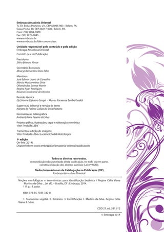 Embrapa Amazônia Oriental
Tv. Dr. Enéas Pinheiro, s/n. CEP 66095-903 - Belém, PA.
Caixa Postal 48. CEP 66017-970 - Belém, PA.
Fone: (91) 3204-1000
Fax: (91) 3276-9845
www.embrapa.br
www.embrapa.br/fale-conosco/sac
Unidade responsável pelo conteúdo e pela edição
Embrapa Amazônia Oriental
Comitê Local de Publicação
Presidente
Silvio Brienza Júnior
Secretário-Executivo
Moacyr Bernardino Dias-Filho
Membros
José Edmar Urano de Carvalho
Márcia Mascarenhas Grise
Orlando dos Santos Watrin
Regina Alves Rodrigues
Rosana Cavalcante de Oliveira
Revisão técnica
Ely Simone Cajueiro Gurgel – Museu Paraense Emílio Goeldi
Supervisão editorial e revisão de texto
Narjara de Fátima Galiza da Silva Pastana
Normalização bibliográfica
Andrea Liliane Pereira da Silva
Projeto gráfico, ilustrações, capa e editoração eletrônica
Vitor Trindade Lôbo
Tramento e edição de imagens
Vitor Trindade Lôbo e Luciane Chedid Melo Borges
1ª edição
On-line (2014)
Disponível em: www.embrapa.br/amazonia-oriental/publicacoes
Todos os direitos reservados.
A reprodução não autorizada desta publicação, no todo ou em parte,
constitui violação dos direitos autorais (Lei nº 9.610).
Dados Internacionais de Catalogação na Publicação (CIP)
Embrapa Amazônia Oriental
Noções morfológicas e taxonômicas para identificação botânica / Regina Célia Viana
Martins-da-Silva ... [et al.]. – Brasília, DF : Embrapa, 2014.
111 p. : il. color.
ISBN 978-85-7035-332-0
1. Taxonomia vegetal. 2. Botânica. 3. Identificação. I. Martins-da-Silva, Regina Célia
Viana. II. Série.
CDD 21. ed. 581.012
© Embrapa 2014
 